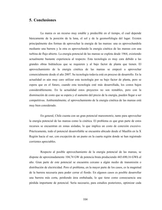 104
5. Conclusiones
La marea es un recurso muy estable y predecible en el tiempo, el cual depende
básicamente de la posición de la luna, el sol y de la geomorfología del lugar. Existen
principalmente dos formas de aprovechar la energía de las mareas: una es aprovechandola
mediante una barrera y la otra es aprovechando la energía cinética de las mareas con una
turbina de flujo abierto. La energía potencial de las mareas se explota desde 1964, existiendo
actualmente bastante experiencia al respecto. Esta tecnología es muy cara debido a las
grandes obras hidráulicas que se requieren y al bajo factor de planta que tienen. El
aprovechamiento de la energía cinética de las mareas se empezó a aprovechar
comercialmente desde el año 2007. Su tecnología todavía está en proceso de desarrollo. En la
actualidad es aún muy caro utilizar esta tecnología por su bajo factor de planta, pero se
espera que en el futuro, cuando esta tecnología esté más desarrollada, los costos bajen
considerablemente. En la actualidad estos proyectos no son rentables, pero con la
disminución de costo que se espera y el aumento del precio de la energía, pueden llegar a ser
competitivas. Ambientalmente, el aprovechamiento de la energía cinética de las mareas está
muy bien considerado.
En general, Chile cuenta con un gran potencial mareomotriz, tanto para aprovechar
la energía potencial de las mareas como la cinética. El problema es que gran parte de estos
recursos se encuentran en zonas aisladas, lo que implica un costo de conexión excesivo.
Prácticamente, todo el potencial desarrollable se encuentra ubicado desde el Maullín en la X
Región hacia el sur, con excepción de un punto en la cuarta región donde se han registrado
corrientes apreciables.
Respecto al posible aprovechamiento de la energía potencial de las mareas, se
dispone de aproximadamente 104,74 GW de potencia bruta produciendo 443.690,16 GWh al
año. Gran parte de este potencial se encuentra cercano a algún medio de transmisión o
distribución de electricidad. Pero el problema, en la mayor parte de los casos, es la magnitud
de la barrera necesaria para poder cerrar el fiordo. En algunos casos es posible desarrollar
una barrera más corta, perdiendo área embalsada, lo que tiene como consecuencia una
pérdida importante de potencial. Sería necesario, para estudios posteriores, optimizar cada
 