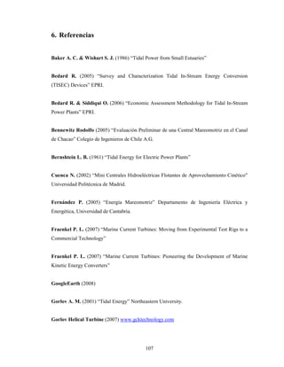 107
6. Referencias
Baker A. C. & Wishart S. J. (1986) “Tidal Power from Small Estuaries”
Bedard R. (2005) “Survey and Characterization Tidal In-Stream Energy Conversion
(TISEC) Devices” EPRI.
Bedard R. & Siddiqui O. (2006) “Economic Assessment Methodology for Tidal In-Stream
Power Plants” EPRI.
Bennewitz Rodolfo (2005) “Evaluación Preliminar de una Central Mareomotriz en el Canal
de Chacao” Colegio de Ingenieros de Chile A.G.
Bernshtein L. B. (1961) “Tidal Energy for Electric Power Plants”
Cuenca N. (2002) “Mini Centrales Hidroeléctricas Flotantes de Aprovechamiento Cinético”
Universidad Politécnica de Madrid.
Fernández P. (2005) “Energía Mareomotriz” Departamento de Ingeniería Eléctrica y
Energética, Universidad de Cantabria.
Fraenkel P. L. (2007) “Marine Current Turbines: Moving from Experimental Test Rigs to a
Commercial Technology”
Fraenkel P. L. (2007) “Marine Current Turbines: Pioneering the Development of Marine
Kinetic Energy Converters”
GoogleEarth (2008)
Gorlov A. M. (2001) “Tidal Energy” Northeastern University.
Gorlov Helical Turbine (2007) www.gcktechnology.com
 