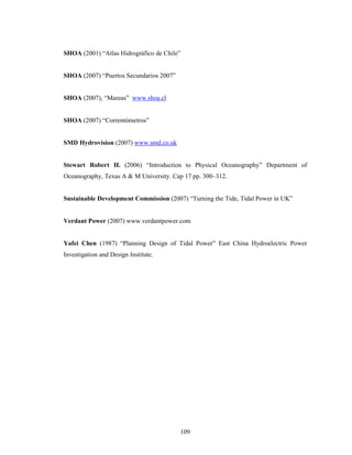 109
SHOA (2001) “Atlas Hidrográfico de Chile”
SHOA (2007) “Puertos Secundarios 2007”
SHOA (2007), “Mareas” www.shoa.cl
SHOA (2007) “Correntómetros”
SMD Hydrovision (2007) www.smd.co.uk
Stewart Robert H. (2006) “Introduction to Physical Oceanography” Department of
Oceanography, Texas A & M University. Cap 17 pp. 300–312.
Sustainable Development Commission (2007) “Turning the Tide, Tidal Power in UK”
Verdant Power (2007) www.verdantpower.com
Yafei Chen (1987) “Planning Design of Tidal Power” East China Hydroelectric Power
Investigation and Design Institute.
 