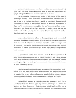 151
Los correntómetros mecánicos son robustos, confiables y comparativamente de bajo
costo. Es por esto que se utilizan extensamente donde las condiciones son apropiadas, por
ejemplo en las profundidades fuera del alcance de las olas superficiales.
Los correntómetros electromagnéticos utilizan el principio de que un conductor
eléctrico que se mueve a través de un campo magnético induce una corriente eléctrica. El
agua de mar es un conductor muy bueno, y cuando se mueve entre dos electrodos, la
corriente eléctrica inducida es proporcional a la rapidez de la corriente oceánica entre los
electrodos. Un correntómetro electromagnético tiene una bobina para producir un campo
magnético y dos sistemas de electrodos, colocados en ángulo recto el uno del otro.
Combinando la rapidez medida por los dos sistemas, el instrumento determina la rapidez y
dirección de la corriente oceánica.
Los correntómetros acústicos se basan en el principio de que el sonido es una onda de
compresión que viaja con el medio. Suponga un arreglo de dos receptores con un transmisor
sónico en el centro. Si se diseña de tal manera que un receptor A esté localizado aguas arriba
del transmisor, y un receptor B aguas abajo, entonces en una señal acústica que se genera en
el transmisor, la corriente oceánica causará que la señal llegue primero al receptor B antes
que al receptor A.
Un correntómetro acústico típico transmite a través de distancias aproximadas de
100 m m en trayectorias ortogonales, con un receptor/transmisor en cada extremo. Un pulso
sónico de alta frecuencia se transmite simultáneamente desde cada transductor y la diferencia
en el tiempo de llegada del sonido que viaja en direcciones opuestas determina la velocidad
del agua a lo largo de la trayectoria.
Los correntómetros electromagnéticos y acústicos no tienen ninguna pieza móvil y
pueden, por lo tanto, tomar medidas a una razón de muestreo muy alta (hasta diez lecturas
por segundo). Esto los hace útiles no solamente para la medición de las corrientes oceánicas,
sino también para las mediciones de corrientes y turbulencia inducidas por el oleaje.
Los Perfiladores Acústicos de Corrientes Doppler (Por sus siglas en inglés ADCPs;
Acoustic Doppler Current Profilers) operan bajo el mismo principio que los correntómetros
acústicos, pero tienen el transmisor y el receptor en una unidad. Para la medición usan las
reflexiones de las ondas acústicas desde las partículas presentes en el agua. El agua de mar
 