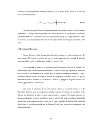 19
Entonces la energía potencial disponible para un ciclo de marea de 6.2 horas es la suma de
las ecuaciones anteriores:
AadzzAaEEE
a
LlenadoVaciado
2
0
)( γγ ==+= ∫ (3.15)
Esta energía disponible es la máxima disponible en el fiordo, pero no necesariamente
la extraíble. La energía extraíble depende tanto de las eficiencias de las máquinas cómo de la
cantidad de turbinas el tamaño de estas que se puedan instalar, y de la capacidad de las obras
de trasvase, las cuales deberían trasvasar lo más rápidamente posibles para acercarse a este
valor.
3.1.2 Modos de Operación
Existen distintos modos de operación de estas centrales, y varias combinaciones de
estos modos. El tipo de operación de estas centrales determina la cantidad de energía
generada por la central, y, por lo tanto, también el costo de ella.
El primer modo se aplica en un estuario embalsado con efecto simple de reflujo. Este
modo de operación consiste en que cuando sube la marea, se deja que ingresen las aguas del
mar a través de las compuertas de control hacia el espacio cerrado por la barrera. Luego,
cuando se obtiene la altura máxima de mareas las compuertas se cierran y una vez que se
obtiene la diferencia de altura de a lo menos 1,5 metros, se deja pasar el agua a través de las
turbinas, generando así electricidad.
Otro modo de operación de un solo estuario embalsado con efecto simple es el de
flujo. Este funciona con las compuertas cerradas mientras la marea está subiendo, hasta
obtener una diferencia de altura óptima para empezar a producir electricidad, entonces se
deja pasar el agua a través de las turbinas hacia el interior del fiordo embalsado. Cuando la
marea baja, las compuertas se abren para que la mayor cantidad de agua posible salga del
fiordo hacia el mar disminuyendo así la altura del fiordo para luego crear nuevamente esta
diferencia de altura.
 