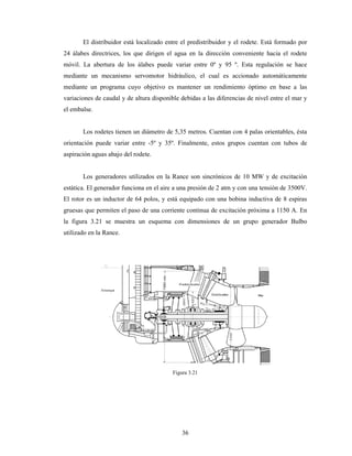36
El distribuidor está localizado entre el predistribuidor y el rodete. Está formado por
24 álabes directrices, los que dirigen el agua en la dirección conveniente hacia el rodete
móvil. La abertura de los álabes puede variar entre 0º y 95 º. Esta regulación se hace
mediante un mecanismo servomotor hidráulico, el cual es accionado automáticamente
mediante un programa cuyo objetivo es mantener un rendimiento óptimo en base a las
variaciones de caudal y de altura disponible debidas a las diferencias de nivel entre el mar y
el embalse.
Los rodetes tienen un diámetro de 5,35 metros. Cuentan con 4 palas orientables, ésta
orientación puede variar entre -5º y 35º. Finalmente, estos grupos cuentan con tubos de
aspiración aguas abajo del rodete.
Los generadores utilizados en la Rance son sincrónicos de 10 MW y de excitación
estática. El generador funciona en el aire a una presión de 2 atm y con una tensión de 3500V.
El rotor es un inductor de 64 polos, y está equipado con una bobina inductiva de 8 espiras
gruesas que permiten el paso de una corriente continua de excitación próxima a 1150 A. En
la figura 3.21 se muestra un esquema con dimensiones de un grupo generador Bulbo
utilizado en la Rance.
Figura 3.21
 