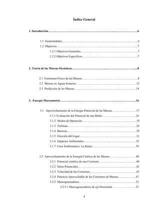 4
Índice General
1. Introducción…………………………………………………………...…………………..6
1.1 Generalidades……………………………………….……...…………………...6
1.2 Objetivos………………………………………………………………………..7
1.2.1 Objetivos Generales……………..…………………………………....7
1.2.2 Objetivos Específicos……….………………………………………..7
2. Teoría de las Mareas Oceánicas……………………………...………………………......8
2.1 Fenómeno Físico de las Mareas…………….…….…..….…………………...…8
2.2 Mareas en Aguas Someras…………………………..……..…………………..13
2.3 Predicción de las Mareas……………………………………....………………14
3. Energía Mareomotriz………………………………….………………………………..16
3.1 Aprovechamiento de la Energía Potencial de las Mareas………..…………...17
3.1.1 Evaluación del Potencial de una Bahía……………...……………...18
3.1.2 Modos de Operación……………………………...……………...…19
3.1.3 Turbinas…………………………………………..………………...24
3.1.4 Barreras………………………………...…………………………...29
3.1.5 Elección del Lugar………………………...………………………..31
3.1.6 Impactos Ambientales…………………..………………………….32
3.1.7 Caso Emblemático: La Rance……………………………..……….34
3.2 Aprovechamiento de la Energía Cinética de las Mareas………………………40
3.2.1 Potencial cinético de una Corriente…………………...……………40
3.2.2 Sitios Potenciales……………………………………..…………….42
3.2.3 Velocidad de las Corrientes………………………………..……….43
3.2.4 Potencia Aprovechable de las Corrientes de Mareas……………....47
3.2.5 Mareogeneradores…………………………………………….……51
2.2.5.1 Mareogeneradores de eje Horizontal………………..…..51
 
