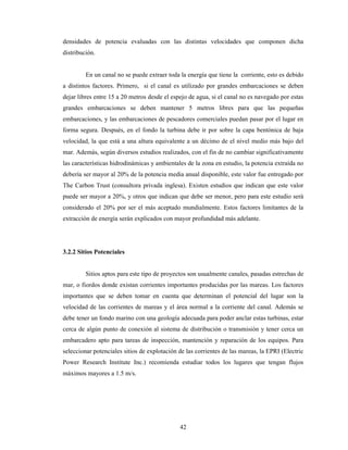 42
densidades de potencia evaluadas con las distintas velocidades que componen dicha
distribución.
En un canal no se puede extraer toda la energía que tiene la corriente, esto es debido
a distintos factores. Primero, si el canal es utilizado por grandes embarcaciones se deben
dejar libres entre 15 a 20 metros desde el espejo de agua, si el canal no es navegado por estas
grandes embarcaciones se deben mantener 5 metros libres para que las pequeñas
embarcaciones, y las embarcaciones de pescadores comerciales puedan pasar por el lugar en
forma segura. Después, en el fondo la turbina debe ir por sobre la capa bentónica de baja
velocidad, la que está a una altura equivalente a un décimo de el nivel medio más bajo del
mar. Además, según diversos estudios realizados, con el fin de no cambiar significativamente
las características hidrodinámicas y ambientales de la zona en estudio, la potencia extraída no
debería ser mayor al 20% de la potencia media anual disponible, este valor fue entregado por
The Carbon Trust (consultora privada inglesa). Existen estudios que indican que este valor
puede ser mayor a 20%, y otros que indican que debe ser menor, pero para este estudio será
considerado el 20% por ser el más aceptado mundialmente. Estos factores limitantes de la
extracción de energía serán explicados con mayor profundidad más adelante.
3.2.2 Sitios Potenciales
Sitios aptos para este tipo de proyectos son usualmente canales, pasadas estrechas de
mar, o fiordos donde existan corrientes importantes producidas por las mareas. Los factores
importantes que se deben tomar en cuenta que determinan el potencial del lugar son la
velocidad de las corrientes de mareas y el área normal a la corriente del canal. Además se
debe tener un fondo marino con una geología adecuada para poder anclar estas turbinas, estar
cerca de algún punto de conexión al sistema de distribución o transmisión y tener cerca un
embarcadero apto para tareas de inspección, mantención y reparación de los equipos. Para
seleccionar potenciales sitios de explotación de las corrientes de las mareas, la EPRI (Electric
Power Research Institute Inc.) recomienda estudiar todos los lugares que tengan flujos
máximos mayores a 1.5 m/s.
 