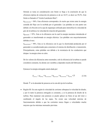 50
fórmula se toma en consideración este límite se llega a la conclusión de que la
eficiencia óptima de extracción de potencia es de un 16/27, es decir un 59,3%. Este
límite es llamado el “Limite Lanchester-Betz”.
ηtrenconexión = 96%. Esta eficiencia corresponde a la razón que existe entre la energía
extraída del flujo con la recibida por el generador. Las pérdidas en este punto son
debido a la fricción en la caja de engranajes utilizada para intensificar la velocidad de
giro de la turbina a la velocidad de rotación del generador.
ηgenerador = 95%. Esta es la eficiencia con la cual la energía mecánica introducida al
generador es transformada en energía eléctrica. Las pérdidas son mayoritariamente
debidas al roce.
ηconexiónred = 98%. Esta es la eficiencia con la que la electricidad producida por el
generador es acondicionada para conectarse al sistema de distribución o transmisión.
Principalmente, estas pérdidas son debido a la resistencia de los conductores que
disipan la energía cómo en calor.
De los valores de eficiencias antes mostrados, solo la eficiencia de la turbina se puede
considerar constante, los demás son variables y dependen mucho del fabricante.
Entonces la energía entregada estaría dada por:
PAP turbinadconexiónregeneradorenconexióntrturbinaelectrica ***** ηηηη= (3.34)
Donde P es la densidad de potencia en la cota del eje de la turbina.
• Región III: En esta región la velocidad de corriente sobrepasa la velocidad de diseño,
y por lo tanto la potencia entregada es constante, y es la potencia de diseño de la
turbina. Para mantener esta potencia se puede aplicar un freno al eje del rotor o
cambiando el ángulo de las aspas. No existe una velocidad máxima de
funcionamiento debido a que las corrientes nunca llegan a velocidades mucho
mayores que las máximas mensuales previstas.
 