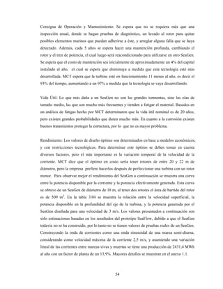 54
Consigna de Operación y Mantenimiento: Se espera que no se requiera más que una
inspección anual, donde se hagan pruebas de diagnóstico, un lavado al rotor para quitar
posibles elementos marinos que puedan adherirse a éste, y arreglar alguna falla que se haya
detectado. Además, cada 5 años se espera hacer una mantención profunda, cambiando el
rotor y el tren de potencia, el cual luego será reacondicionado para utilizarse en otro SeaGen.
Se espera que el costo de mantención sea inicialmente de aproximadamente un 4% del capital
instalado al año, el cual se espera que disminuya a medida que esta tecnología esté más
desarrollada. MCT espera que la turbina esté en funcionamiento 11 meses al año, es decir el
93% del tiempo, aumentando a un 97% a medida que la tecnología se vaya desarrollando.
Vida Útil: Lo que más daña a un SeaGen no son las grandes tormentas, sino las olas de
tamaño medio, las que son mucho más frecuentes y tienden a fatigar el material. Basados en
un análisis de fatigas hecho por MCT determinaron que la vida útil nominal es de 20 años,
pero existen grandes probabilidades que duren mucho más. En cuanto a la corrosión existen
buenos tratamientos proteger la estructura, por lo que no es mayor problema.
Rendimiento: Los valores de diseño óptimo son determinados en base a modelos económicos,
y con restricciones tecnológicas. Para determinar este óptimo se deben tomar en cuenta
diversos factores, pero el más importante es la variación temporal de la velocidad de la
corriente. MCT dice que el óptimo en costo sería tener rotores de entre 20 y 22 m de
diámetro, pero la empresa prefiere hacerlos después de perfeccionar una turbina con un rotor
menor. Para observar mejor el rendimiento del SeaGen a continuación se muestra una curva
entre la potencia disponible por la corriente y la potencia efectivamente generada. Esta curva
se obtuvo de un SeaGen de diámetro de 18 m, al tener dos rotores el área de barrido del rotor
es de 509 m2
. En la tabla 3.04 se muestra la relación entre la velocidad superficial, la
potencia disponible en la profundidad del eje de la turbina, y la potencia generada por el
SeaGen diseñada para una velocidad de 3 m/s. Los valores presentados a continuación son
sólo estimaciones basadas en los resultados del prototipo SeaFlow, debido a que el SeaGen
todavía no se ha construido, por lo tanto no se tienen valores de pruebas reales de un SeaGen.
Construyendo la onda de corrientes como una onda sinusoidal de una marea semi-diurna,
considerando como velocidad máxima de la corriente 2,5 m/s, y asumiendo una variación
lineal de las corrientes entre mareas vivas y muertas se tiene una producción de 2431,4 MWh
al año con un factor de planta de un 13,9%. Mayores detalles se muestran en el anexo 1.1.
 