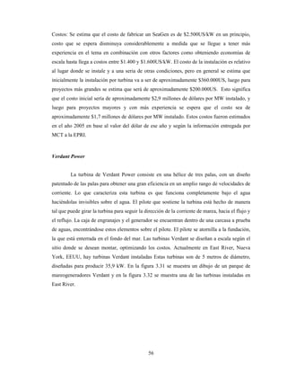 56
Costos: Se estima que el costo de fabricar un SeaGen es de $2.500US/kW en un principio,
costo que se espera disminuya considerablemente a medida que se llegue a tener más
experiencia en el tema en combinación con otros factores como obteniendo economías de
escala hasta llega a costos entre $1.400 y $1.600US/kW. El costo de la instalación es relativo
al lugar donde se instale y a una seria de otras condiciones, pero en general se estima que
inicialmente la instalación por turbina va a ser de aproximadamente $360.000US, luego para
proyectos más grandes se estima que será de aproximadamente $200.000US. Esto significa
que el costo inicial sería de aproximadamente $2,9 millones de dólares por MW instalado, y
luego para proyectos mayores y con más experiencia se espera que el costo sea de
aproximadamente $1,7 millones de dólares por MW instalado. Estos costos fueron estimados
en el año 2005 en base al valor del dólar de ese año y según la información entregada por
MCT a la EPRI.
Verdant Power
La turbina de Verdant Power consiste en una hélice de tres palas, con un diseño
patentado de las palas para obtener una gran eficiencia en un amplio rango de velocidades de
corriente. Lo que caracteriza esta turbina es que funciona completamente bajo el agua
haciéndolas invisibles sobre el agua. El pilote que sostiene la turbina está hecho de manera
tal que puede girar la turbina para seguir la dirección de la corriente de marea, hacia el flujo y
el reflujo. La caja de engranajes y el generador se encuentran dentro de una carcasa a prueba
de aguas, encontrándose estos elementos sobre el pilote. El pilote se atornilla a la fundación,
la que está enterrada en el fondo del mar. Las turbinas Verdant se diseñan a escala según el
sitio donde se desean montar, optimizando los costos. Actualmente en East River, Nueva
York, EEUU, hay turbinas Verdant instaladas Estas turbinas son de 5 metros de diámetro,
diseñadas para producir 35,9 kW. En la figura 3.31 se muestra un dibujo de un parque de
mareogeneradores Verdant y en la figura 3.32 se muestra una de las turbinas instaladas en
East River.
 