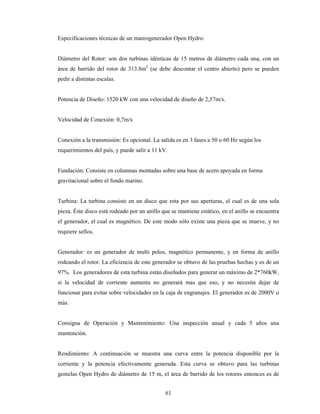 61
Especificaciones técnicas de un mareogenerador Open Hydro:
Diámetro del Rotor: son dos turbinas idénticas de 15 metros de diámetro cada una, con un
área de barrido del rotor de 313.8m2
(se debe descontar el centro abierto) pero se pueden
pedir a distintas escalas.
Potencia de Diseño: 1520 kW con una velocidad de diseño de 2,57m/s.
Velocidad de Conexión: 0,7m/s
Conexión a la transmisión: Es opcional. La salida es en 3 fases a 50 o 60 Hz según los
requerimientos del país, y puede salir a 11 kV.
Fundación: Consiste en columnas montadas sobre una base de acero apoyada en forma
gravitacional sobre el fondo marino.
Turbina: La turbina consiste en un disco que rota por sus aperturas, el cual es de una sola
pieza. Éste disco está rodeado por un anillo que se mantiene estático, en el anillo se encuentra
el generador, el cual es magnético. De este modo sólo existe una pieza que se mueve, y no
requiere sellos.
Generador: es un generador de multi polos, magnético permanente, y en forma de anillo
rodeando el rotor. La eficiencia de este generador se obtuvo de las pruebas hechas y es de un
97%. Los generadores de esta turbina están diseñados para generar un máximo de 2*760kW,
si la velocidad de corriente aumenta no generará mas que eso, y no necesita dejar de
funcionar para evitar sobre velocidades en la caja de engranajes. El generador es de 2000V o
más.
Consigna de Operación y Mantenimiento: Una inspección anual y cada 5 años una
mantención.
Rendimiento: A continuación se muestra una curva entre la potencia disponible por la
corriente y la potencia efectivamente generada. Esta curva se obtuvo para las turbinas
gemelas Open Hydro de diámetro de 15 m, el área de barrido de los rotores entonces es de
 