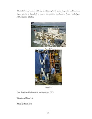 69
delante de la otra, teniendo así la capacidad de ampliar la planta sin grandes modificaciones
al proyecto. En la figura 3.42 se muestra los prototipos instalados en Corea, y en la figura
3.43 se muestra la turbina.
Figura 3.42
Figura 3.43
Especificaciones técnicas de un mareogenerador GHT:
Diámetro del Rotor: 1m
Altura del Rotor: 2,5 m
 