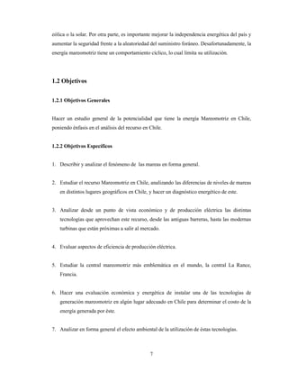 7
eólica o la solar. Por otra parte, es importante mejorar la independencia energética del país y
aumentar la seguridad frente a la aleatoriedad del suministro foráneo. Desafortunadamente, la
energía mareomotriz tiene un comportamiento cíclico, lo cual limita su utilización.
1.2 Objetivos
1.2.1 Objetivos Generales
Hacer un estudio general de la potencialidad que tiene la energía Mareomotriz en Chile,
poniendo énfasis en el análisis del recurso en Chile.
1.2.2 Objetivos Específicos
1. Describir y analizar el fenómeno de las mareas en forma general.
2. Estudiar el recurso Mareomotriz en Chile, analizando las diferencias de niveles de mareas
en distintos lugares geográficos en Chile, y hacer un diagnóstico energético de este.
3. Analizar desde un punto de vista económico y de producción eléctrica las distintas
tecnologías que aprovechan este recurso, desde las antiguas barreras, hasta las modernas
turbinas que están próximas a salir al mercado.
4. Evaluar aspectos de eficiencia de producción eléctrica.
5. Estudiar la central mareomotriz más emblemática en el mundo, la central La Rance,
Francia.
6. Hacer una evaluación económica y energética de instalar una de las tecnologías de
generación mareomotriz en algún lugar adecuado en Chile para determinar el costo de la
energía generada por éste.
7. Analizar en forma general el efecto ambiental de la utilización de éstas tecnologías.
 