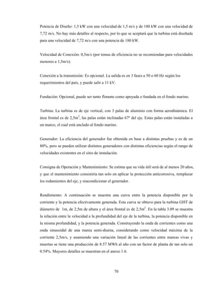 70
Potencia de Diseño: 1,5 kW con una velocidad de 1,5 m/s y de 180 kW con una velocidad de
7,72 m/s. No hay más detalles al respecto, por lo que se aceptará que la turbina está diseñada
para una velocidad de 7,72 m/s con una potencia de 180 kW.
Velocidad de Conexión: 0,5m/s (por temas de eficiencia no se recomiendan para velocidades
menores a 1,5m/s).
Conexión a la transmisión: Es opcional. La salida es en 3 fases a 50 o 60 Hz según los
requerimientos del país, y puede salir a 11 kV.
Fundación: Opcional, puede ser tanto flotante como apoyada o fundada en el fondo marino.
Turbina: La turbina es de eje vertical, con 3 palas de aluminio con forma aerodinámica. El
área frontal es de 2,5m2
, las palas están inclinadas 67º del eje. Estas palas están instaladas a
un marco, el cual está anclado al fondo marino.
Generador: La eficiencia del generador fue obtenida en base a distintas pruebas y es de un
80%, pero se pueden utilizar distintos generadores con distintas eficiencias según el rango de
velocidades existentes en el sitio de instalación.
Consigna de Operación y Mantenimiento: Se estima que su vida útil será de al menos 20 años,
y que el mantenimiento consistiría tan solo en aplicar la protección anticorrosiva, remplazar
los rodamientos del eje, y reacondicionar el generador.
Rendimiento: A continuación se muestra una curva entre la potencia disponible por la
corriente y la potencia efectivamente generada. Esta curva se obtuvo para la turbina GHT de
diámetro de 1m, de 2,5m de altura y el área frontal es de 2,5m2
. En la tabla 3.09 se muestra
la relación entre la velocidad a la profundidad del eje de la turbina, la potencia disponible en
la misma profundidad, y la potencia generada. Construyendo la onda de corrientes como una
onda sinusoidal de una marea semi-diurna, considerando como velocidad máxima de la
corriente 2,5m/s, y asumiendo una variación lineal de las corrientes entre mareas vivas y
muertas se tiene una producción de 8.57 MWh al año con un factor de planta de tan solo un
0.54%. Mayores detalles se muestran en el anexo 1.6.
 