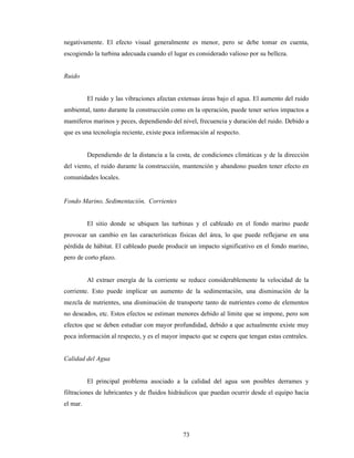 73
negativamente. El efecto visual generalmente es menor, pero se debe tomar en cuenta,
escogiendo la turbina adecuada cuando el lugar es considerado valioso por su belleza.
Ruido
El ruido y las vibraciones afectan extensas áreas bajo el agua. El aumento del ruido
ambiental, tanto durante la construcción como en la operación, puede tener serios impactos a
mamíferos marinos y peces, dependiendo del nivel, frecuencia y duración del ruido. Debido a
que es una tecnología reciente, existe poca información al respecto.
Dependiendo de la distancia a la costa, de condiciones climáticas y de la dirección
del viento, el ruido durante la construcción, mantención y abandono pueden tener efecto en
comunidades locales.
Fondo Marino, Sedimentación, Corrientes
El sitio donde se ubiquen las turbinas y el cableado en el fondo marino puede
provocar un cambio en las características físicas del área, lo que puede reflejarse en una
pérdida de hábitat. El cableado puede producir un impacto significativo en el fondo marino,
pero de corto plazo.
Al extraer energía de la corriente se reduce considerablemente la velocidad de la
corriente. Esto puede implicar un aumento de la sedimentación, una disminución de la
mezcla de nutrientes, una disminución de transporte tanto de nutrientes como de elementos
no deseados, etc. Estos efectos se estiman menores debido al límite que se impone, pero son
efectos que se deben estudiar con mayor profundidad, debido a que actualmente existe muy
poca información al respecto, y es el mayor impacto que se espera que tengan estas centrales.
Calidad del Agua
El principal problema asociado a la calidad del agua son posibles derrames y
filtraciones de lubricantes y de fluidos hidráulicos que puedan ocurrir desde el equipo hacia
el mar.
 