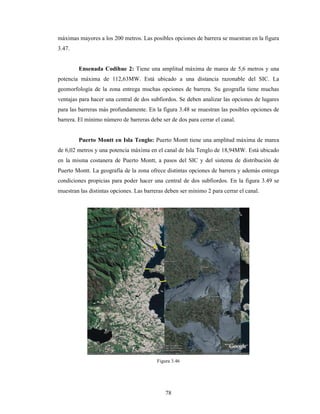 78
máximas mayores a los 200 metros. Las posibles opciones de barrera se muestran en la figura
3.47.
Ensenada Codihue 2: Tiene una amplitud máxima de marea de 5,6 metros y una
potencia máxima de 112,63MW. Está ubicado a una distancia razonable del SIC. La
geomorfología de la zona entrega muchas opciones de barrera. Su geografía tiene muchas
ventajas para hacer una central de dos subfiordos. Se deben analizar las opciones de lugares
para las barreras más profundamente. En la figura 3.48 se muestran las posibles opciones de
barrera. El mínimo número de barreras debe ser de dos para cerrar el canal.
Puerto Montt en Isla Tenglo: Puerto Montt tiene una amplitud máxima de marea
de 6,02 metros y una potencia máxima en el canal de Isla Tenglo de 18,94MW. Está ubicado
en la misma costanera de Puerto Montt, a pasos del SIC y del sistema de distribución de
Puerto Montt. La geografía de la zona ofrece distintas opciones de barrera y además entrega
condiciones propicias para poder hacer una central de dos subfiordos. En la figura 3.49 se
muestran las distintas opciones. Las barreras deben ser mínimo 2 para cerrar el canal.
Figura 3.46
 