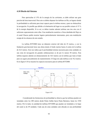 95
4.10 Diseño del Sistema
Para aprovechar el 15% de la energía de las corrientes, se debe utilizar una gran
porción del área transversal. Para esto se deben disponer las turbinas en fila, en lugares donde
la profundidad es suficiente para tener espacio para la turbina misma y para no obstaculizar
la navegación. Es posible que debido a la batimetría del lugar no sea posible extraer el 15 %
de la energía disponible. Si es así, se deben instalar además turbinas una tras otra con el
suficiente espaciamiento entre ellas. Una modelación numérica o física detallada del flujo en
el canal Chacao podría mostrar lugares particularmente interesantes, pero esta modelación
escapa de los alcances de este estudio.
La turbina RTT2000 tiene un diámetro exterior del tubo de 25 metros, y con la
fundación gravitacional tiene una altura desde el fondo marino hasta el centro de la turbina
de 22,5 metros. Esto nos indica que la profundidad mínima necesaria para estas unidades en
una zona de navegación de grandes embarcaciones es de por lo menos 50 metros. Ésta
turbina requiere además un distanciamiento de 10,5 metros con la turbina que tiene al lado
para un seguro procedimiento de mantenimiento. El largo de cada turbina es de 19,2 metros.
En la figura 4.10 se muestra los espacios necesarios para la turbina RTT2000.
Figura 4.10
Considerando las limitaciones de profundidad se observa que las turbinas pueden ser
instaladas entre los 200 metros desde Punta Gallán hacia Punta Barranco, hasta los 1930
metros. Por lo tanto, la cantidad de turbinas RTT2000 que pueden ser instalados a lo largo
del canal es de 49 unidades. Cada una de estas unidades está ubicada en una profundidad
 