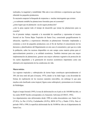 realizados, la magnitud y rentabilidad. Más aún si nos referimos a experiencias que hayan
obtenido los pequeños productores.
Es necesario empezar la búsqueda de respuestas a muchas interrogantes que existen:
¿ es realmente rentable las plantaciones forestales para mi economía?
¿cómo lograr que mi plantación sea de segura producción?
¿vale la pena esperar todo el tiempo de desarrollo que toman las plantaciones para su
cosecha?
En el presente trabajo, responde a la necesidad de cuantificar y representar al recurso
forestal en las Tierras Bajas Tropicales de Santa Cruz, conociendo geográficamente la
ubicación, superficie y experiencias obtenidas en plantaciones forestales implantadas y
existentes a nivel de pequeños productores con el fin de facilitar el conocimiento de los
decisores y planificadores del Departamento en este caso el comunitario y por que no a toda
la población, sobre los recursos disponibles en este campo como materia prima para el
aprovechamiento posterior y su utilidad económica. También interesar para una mayor
implementación de plantaciones, generar una mayor cobertura vegetativa de protección de
los suelos degradados y la generación de recursos económicos importantes como una
alternativa de mejoramiento de las condiciones de vida.
Marco teórico.
Las regiones tropicales y subtropicales de tierras bajas constituyen aproximadamente el
30% del área total del país (Unsueta, 1975), donde se ha dado lugar a una diversidad de
formas de explotación de los recursos naturales renovables, sin embargo lo que para
muchos está clasificado como tropical, figura como subtropical y premontano en el sistema
de Holdridgue.
Según el mapa forestal (1995), la tasa de deforestación en el país es de 168.000 has/año, se
las cuales 80.087 ha/año corresponden a la Amazonía boliviana (CUMAT, 1992).
Los departamentos más deforestados desde 1990 en orden descendentes son: Santa Cruz
(57.4%), La Paz (15.4%), Cochabamba (10.9%), BENI (8.7%) y Pando (7.6%). Para el
periodo 1985 a 1990, la superficie deforestada fue de 34.000 ha /año en el departamento de
Santa Cruz.
 