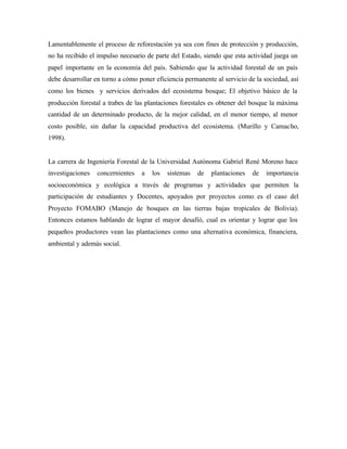 Lamentablemente el proceso de reforestación ya sea con fines de protección y producción,
no ha recibido el impulso necesario de parte del Estado, siendo que esta actividad juega un
papel importante en la economía del país. Sabiendo que la actividad forestal de un país
debe desarrollar en torno a cómo poner eficiencia permanente al servicio de la sociedad, así
como los bienes y servicios derivados del ecosistema bosque; El objetivo básico de la
producción forestal a trabes de las plantaciones forestales es obtener del bosque la máxima
cantidad de un determinado producto, de la mejor calidad, en el menor tiempo, al menor
costo posible, sin dañar la capacidad productiva del ecosistema. (Murillo y Camacho,
1998).
La carrera de Ingeniería Forestal de la Universidad Autónoma Gabriel René Moreno hace
investigaciones concernientes a los sistemas de plantaciones de importancia
socioeconómica y ecológica a través de programas y actividades que permiten la
participación de estudiantes y Docentes, apoyados por proyectos como es el caso del
Proyecto FOMABO (Manejo de bosques en las tierras bajas tropicales de Bolivia).
Entonces estamos hablando de lograr el mayor desafió, cual es orientar y lograr que los
pequeños productores vean las plantaciones como una alternativa económica, financiera,
ambiental y además social.
 