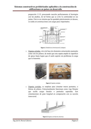 Sistemas constructivos prefabricados aplicables a la construcción de
edificaciones en países en desarrollo
Ing. Joel A. Novas Cabrera Página 5
proporción 1:3:5, procurando mezclar perfectamente el hormigón
con las piedras, de tal forma que se evite la continuidad en sus
juntas. Este es un sistema que ha quedado prácticamente en desuso,
se usaba en construcciones con cargas poco importantes.
Figura 1: Detalle de cimentaciones ciclópeas
o Zapatas aisladas, sirve de base de elementos estructurales puntuales
como son los pilares; de modo que esta zapata amplía la superficie
de apoyo hasta lograr que el suelo soporte sin problemas la carga
que le transmite.
Figura 2: Zapatas aisladas
o Zapatas corridas, se emplean para cimentar muros portantes, o
hileras de pilares. Estructuralmente funcionan como viga flotante
que recibe cargas lineales o puntuales separadas. Son
cimentaciones de gran longitud en comparación con su sección
transversal.
Figura 3: Zapata corrida de columnas
 