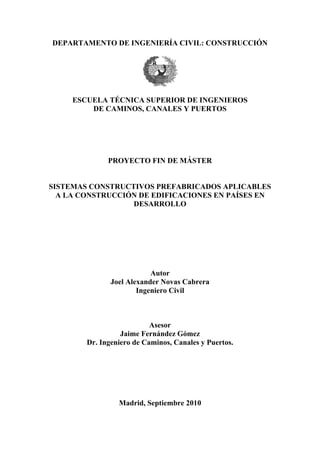 DEPARTAMENTO DE INGENIERÍA CIVIL: CONSTRUCCIÓN
ESCUELA TÉCNICA SUPERIOR DE INGENIEROS
DE CAMINOS, CANALES Y PUERTOS
PROYECTO FIN DE MÁSTER
SISTEMAS CONSTRUCTIVOS PREFABRICADOS APLICABLES
A LA CONSTRUCCIÓN DE EDIFICACIONES EN PAÍSES EN
DESARROLLO
Autor
Joel Alexander Novas Cabrera
Ingeniero Civil
Asesor
Jaime Fernández Gómez
Dr. Ingeniero de Caminos, Canales y Puertos.
Madrid, Septiembre 2010
 