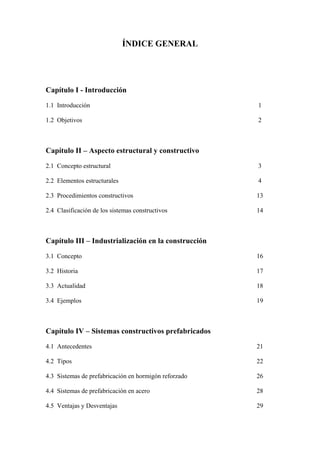 ÍNDICE GENERAL
Capítulo I - Introducción
1.1 Introducción 1
1.2 Objetivos 2
Capítulo II – Aspecto estructural y constructivo
2.1 Concepto estructural 3
2.2 Elementos estructurales 4
2.3 Procedimientos constructivos 13
2.4 Clasificación de los sistemas constructivos 14
Capítulo III – Industrialización en la construcción
3.1 Concepto 16
3.2 Historia 17
3.3 Actualidad 18
3.4 Ejemplos 19
Capítulo IV – Sistemas constructivos prefabricados
4.1 Antecedentes 21
4.2 Tipos 22
4.3 Sistemas de prefabricación en hormigón reforzado 26
4.4 Sistemas de prefabricación en acero 28
4.5 Ventajas y Desventajas 29
 