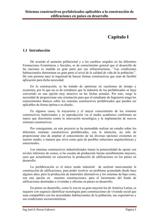 Sistemas constructivos prefabricados aplicables a la construcción de
edificaciones en países en desarrollo
Ing. Joel A. Novas Cabrera Página 1
Capítulo I
1.1 Introducción
De acuerdo al aumento poblacional y a los cambios surgidos en las diferentes
Formaciones Económicas y Sociales, es de conocimiento general que el desarrollo de
las naciones es medida en gran parte por sus infraestructuras, „‟Las condiciones
habitacionales determinan en gran parte el nivel de la calidad de vida de la población‟‟.
De esta premisa nace la inquietud de buscar formas constructivas que sean de factible
aplicación para dicha necesidad.
En la construcción, se ha tratado de optimizar en cuestiones de tiempo y
economía, por lo que no es de extrañarse que la industria de los prefabricados se haya
convertido en una opción muy atractiva en las fechas actuales. Por esto, surge la
necesidad de proporcionar una orientación para que el estudiante de Ingeniería tenga los
conocimientos básicos sobre los sistemas constructivos prefabricados que pueden ser
aplicables de forma óptima a su diseño.
En algunos casos, la trayectoria y el mayor conocimiento de los sistemas
constructivos tradicionales y su reproducción vía el medio académico conforman un
marco que discrimina contra la innovación tecnológica y la implantación de nuevos
sistemas constructivos.
Por consiguiente, en este proyecto se ha pretendido realizar un estudio sobre los
diferentes sistemas constructivos prefabricados, con la intención, no sólo de
proporcionar sino de ampliar el conocimiento de las diversas opciones existentes en
nuestro medio, a manera que sirva como guía de posibles soluciones arquitectónicas y
estructurales.
Los sistemas constructivos industrializados tienen la potencialidad de operar con
niveles inferiores de costos, si las escalas de producción fueran sensiblemente mayores,
caso que actualmente no caracteriza la producción de edificaciones en los países en
desarrollo.
La prefabricación es el único modo industrial de acelerar masivamente la
construcción de edificaciones, para poder resolver un problema acumulado desde hace
algunos años, pero la producción de materiales alternativos y los sistemas de bajo costo,
son una opción en nuestras construcciones, para el incremento del fondo de
edificaciones destinadas a viviendas y oficinas en países en desarrollo.
En países en desarrollo, como lo son en su gran mayoría los de América Latina, se
requiere con urgencia identificar tecnologías para construcciones de vivienda social que
sean compatibles con las necesidades habitacionales de la población, sus expectativas y
sus condiciones socioeconómicas.
 