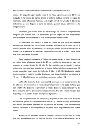 METODOLOGÍA DE DISEÑO DE ESTUDIOS DE GRABACIÓN Y APLICACIÓN A CASO PRÁCTICO
82
directo. En segundo lugar, desde estos 5 ms hasta aproximadamente 50-80 ms
después de la llegada del sonido directo el sistema auditivo humano es capaz de
interpretar estas reflexiones. Además, en la región entre 5 ms y hasta 10-20 ms las
reflexiones que nos lleguen al punto de escucha pueden causar confusión en la
imagen sonora.
Finalmente, por encima de los 80 ms la energía del sonido es completamente
integrada por nuestro oído. Las reflexiones que nos llegan no son interpretadas
individualmente dependiendo de su nivel con respecto al sonido directo.
Por otro lado, otro aspecto a tener en cuenta es que, para una correcta
reproducción estereofónica los monitores no deben estar espaciados a más de 4 o 5
metros. Además, en un ambiente anecoico la imagen estéreo no queda bien definida a
menos que el oyente se encuentre en un punto muy cercano a la línea central en la
que se encuentran los altavoces.
Estas conclusiones llevaron a Walker a proponer que en el punto de escucha
no podían llegar reflexiones antes de los 20 ms y debían de llegar con un nivel con
respecto al sonido directo de -20 dB. En los controles convencionales tratados
únicamente con materiales absorbentes la llegada de las reflexiones posteriores a 20
ms se encuentran en un rango de niveles de -5 dB a -12 dB [18]. No obstante, tras la
implementación, y posterior medida, de algunos controles este objetivo fue reducido a
15 ms y -15 dB debido a que era un objetivo mucho más realista [19].
La filosofía de diseño de los controles CID comienza con el posicionamiento de
los altavoces en el interior de la habitación completamente vacía. Cabe destacar que
con esta filosofía de diseño se simplifican geometría de diseño a dos planos en vez de
tener en cuenta las tres dimensiones reales del recinto. Con ello, sólo se trabajará con
la planta y con el alzado, de caro a simplificar el problema.
Una vez posicionados los altavoces y el punto de escucha en un triángulo
equilátero se genera una circunferencia de entre 1.5 y 3 metros de radio, dependiendo
del tamaño del recinto, alrededor de la posición de escucha. Esta circunferencia
delimita claramente el espacio por el cual no puede llegar ninguna reflexión de primer
orden.
A continuación, se deben encontrar los rayos que pasan tangenciales al círculo
que hemos creado alrededor del punto de escucha y que salen de la fuentes de cara a
 