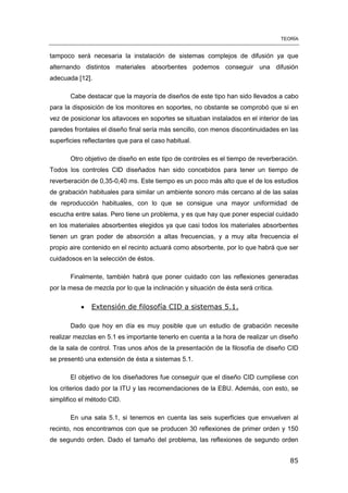 TEORÍA
85
tampoco será necesaria la instalación de sistemas complejos de difusión ya que
alternando distintos materiales absorbentes podemos conseguir una difusión
adecuada [12].
Cabe destacar que la mayoría de diseños de este tipo han sido llevados a cabo
para la disposición de los monitores en soportes, no obstante se comprobó que si en
vez de posicionar los altavoces en soportes se situaban instalados en el interior de las
paredes frontales el diseño final sería más sencillo, con menos discontinuidades en las
superficies reflectantes que para el caso habitual.
Otro objetivo de diseño en este tipo de controles es el tiempo de reverberación.
Todos los controles CID diseñados han sido concebidos para tener un tiempo de
reverberación de 0,35-0,40 ms. Este tiempo es un poco más alto que el de los estudios
de grabación habituales para similar un ambiente sonoro más cercano al de las salas
de reproducción habituales, con lo que se consigue una mayor uniformidad de
escucha entre salas. Pero tiene un problema, y es que hay que poner especial cuidado
en los materiales absorbentes elegidos ya que casi todos los materiales absorbentes
tienen un gran poder de absorción a altas frecuencias, y a muy alta frecuencia el
propio aire contenido en el recinto actuará como absorbente, por lo que habrá que ser
cuidadosos en la selección de éstos.
Finalmente, también habrá que poner cuidado con las reflexiones generadas
por la mesa de mezcla por lo que la inclinación y situación de ésta será crítica.
 Extensión de filosofía CID a sistemas 5.1.
Dado que hoy en día es muy posible que un estudio de grabación necesite
realizar mezclas en 5.1 es importante tenerlo en cuenta a la hora de realizar un diseño
de la sala de control. Tras unos años de la presentación de la filosofía de diseño CID
se presentó una extensión de ésta a sistemas 5.1.
El objetivo de los diseñadores fue conseguir que el diseño CID cumpliese con
los criterios dado por la ITU y las recomendaciones de la EBU. Además, con esto, se
simplifico el método CID.
En una sala 5.1, si tenemos en cuenta las seis superficies que envuelven al
recinto, nos encontramos con que se producen 30 reflexiones de primer orden y 150
de segundo orden. Dado el tamaño del problema, las reflexiones de segundo orden
 