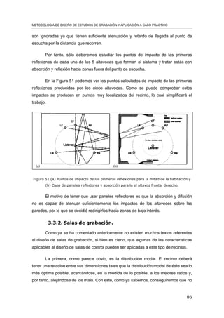 METODOLOGÍA DE DISEÑO DE ESTUDIOS DE GRABACIÓN Y APLICACIÓN A CASO PRÁCTICO
86
son ignoradas ya que tienen suficiente atenuación y retardo de llegada al punto de
escucha por la distancia que recorren.
Por tanto, sólo deberemos estudiar los puntos de impacto de las primeras
reflexiones de cada uno de los 5 altavoces que forman el sistema y tratar estás con
absorción y reflexión hacia zonas fuera del punto de escucha.
En la Figura 51 podemos ver los puntos calculados de impacto de las primeras
reflexiones producidas por los cinco altavoces. Como se puede comprobar estos
impactos se producen en puntos muy localizados del recinto, lo cual simplificará el
trabajo.
Figura 51 (a) Puntos de impacto de las primeras reflexiones para la mitad de la habitación y
(b) Capa de paneles reflectores y absorción para la el altavoz frontal derecho.
El motivo de tener que usar paneles reflectores es que la absorción y difusión
no es capaz de atenuar suficientemente los impactos de los altavoces sobre las
paredes, por lo que se decidió redirigirlos hacia zonas de bajo interés.
3.3.2. Salas de grabación.
Como ya se ha comentado anteriormente no existen muchos textos referentes
al diseño de salas de grabación, si bien es cierto, que algunas de las características
aplicables al diseño de salas de control pueden ser aplicadas a este tipo de recintos.
La primera, como parece obvio, es la distribución modal. El recinto deberá
tener una relación entre sus dimensiones tales que la distribución modal de éste sea lo
más óptima posible, acercándose, en la medida de lo posible, a los mejores ratios y,
por tanto, alejándose de los malo. Con este, como ya sabemos, conseguiremos que no
 
