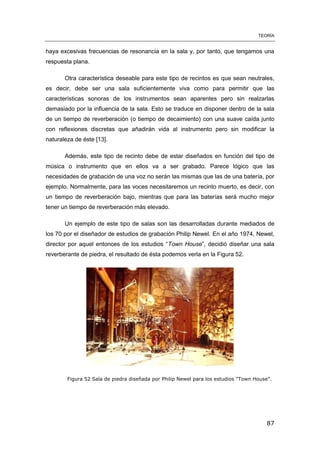 TEORÍA
87
haya excesivas frecuencias de resonancia en la sala y, por tanto, que tengamos una
respuesta plana.
Otra característica deseable para este tipo de recintos es que sean neutrales,
es decir, debe ser una sala suficientemente viva como para permitir que las
características sonoras de los instrumentos sean aparentes pero sin realzarlas
demasiado por la influencia de la sala. Esto se traduce en disponer dentro de la sala
de un tiempo de reverberación (o tiempo de decaimiento) con una suave caída junto
con reflexiones discretas que añadirán vida al instrumento pero sin modificar la
naturaleza de éste [13].
Además, este tipo de recinto debe de estar diseñados en función del tipo de
música o instrumento que en ellos va a ser grabado. Parece lógico que las
necesidades de grabación de una voz no serán las mismas que las de una batería, por
ejemplo. Normalmente, para las voces necesitaremos un recinto muerto, es decir, con
un tiempo de reverberación bajo, mientras que para las baterías será mucho mejor
tener un tiempo de reverberación más elevado.
Un ejemplo de este tipo de salas son las desarrolladas durante mediados de
los 70 por el diseñador de estudios de grabación Philip Newel. En el año 1974, Newel,
director por aquel entonces de los estudios “Town House”, decidió diseñar una sala
reverberante de piedra, el resultado de ésta podemos verla en la Figura 52.
Figura 52 Sala de piedra diseñada por Philip Newel para los estudios “Town House”.
 