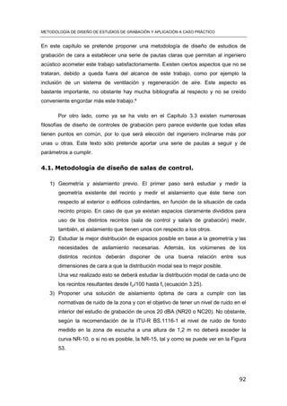METODOLOGÍA DE DISEÑO DE ESTUDIOS DE GRABACIÓN Y APLICACIÓN A CASO PRÁCTICO
92
En este capítulo se pretende proponer una metodología de diseño de estudios de
grabación de cara a establecer una serie de pautas claras que permitan al ingeniero
acústico acometer este trabajo satisfactoriamente. Existen ciertos aspectos que no se
trataran, debido a queda fuera del alcance de este trabajo, como por ejemplo la
inclusión de un sistema de ventilación y regeneración de aire. Este aspecto es
bastante importante, no obstante hay mucha bibliografía al respecto y no se creído
conveniente engordar más este trabajo.º
Por otro lado, como ya se ha visto en el Capítulo 3.3 existen numerosas
filosofías de diseño de controles de grabación pero parece evidente que todas ellas
tienen puntos en común, por lo que será elección del ingeniero inclinarse más por
unas u otras. Este texto sólo pretende aportar una serie de pautas a seguir y de
parámetros a cumplir.
4.1. Metodología de diseño de salas de control.
1) Geometría y aislamiento previo. El primer paso será estudiar y medir la
geometría existente del recinto y medir el aislamiento que éste tiene con
respecto al exterior o edificios colindantes, en función de la situación de cada
recinto propio. En caso de que ya existan espacios claramente divididos para
uso de los distintos recintos (sala de control y sala/s de grabación) medir,
también, el aislamiento que tienen unos con respecto a los otros.
2) Estudiar la mejor distribución de espacios posible en base a la geometría y las
necesidades de asilamiento necesarias. Además, los volúmenes de los
distintos recintos deberán disponer de una buena relación entre sus
dimensiones de cara a que la distribución modal sea lo mejor posible.
Una vez realizado esto se deberá estudiar la distribución modal de cada uno de
los recintos resultantes desde fc//100 hasta fc (ecuación 3.25).
3) Proponer una solución de aislamiento óptima de cara a cumplir con las
normativas de ruido de la zona y con el objetivo de tener un nivel de ruido en el
interior del estudio de grabación de unos 20 dBA (NR20 o NC20). No obstante,
según la recomendación de la ITU-R BS.1116-1 el nivel de ruido de fondo
medido en la zona de escucha a una altura de 1,2 m no deberá exceder la
curva NR-10, o si no es posible, la NR-15, tal y como se puede ver en la Figura
53.
 