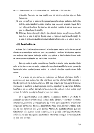 METODOLOGÍA DE DISEÑO DE ESTUDIOS DE GRABACIÓN Y APLICACIÓN A CASO PRÁCTICO
96
grabación. Además, es muy posible que se generen niveles altos en baja
frecuencia.
4) Una vez definido el aislamiento necesario para la sala de grabación definir los
distintos sistemas absorbentes a emplear para conseguir una sala neutra. Será
muy interesante el uso de sistemas de acústica variable de cara a tener una
sala lo más polivalente posible.
5) El tiempo de reverberación objetivo de esta sala deberá ser, al menos, el doble
que el de la sala de control debido a que es necesario que la reverberación de
la sala de grabación pueda ser escuchada completamente en la sala de control.
4.3. Conclusiones.
A tenor de todos los datos presentados hasta ahora parece obvio afirmar que el
diseño de un estudio de grabación es un proceso largo y tedioso. No obstante, existen
una serie de criterios que pretender facilitar y normalizar el diseño siguiendo una serie
de parámetros que deberían ser comunes a todos ellos.
Bajo mi punto de vista, no existe una filosofía de diseño mejor que otra. Cada
autor pretendió, en su momento, realizar el mejor diseño posible teniendo en cuenta
las características propias de cada recinto y la evolución científica en este campo de la
época.
A lo largo de los años se han ido mejorando los distintos criterios de diseño y
podemos decir que, quizás, los más extendidos son los criterios LEDE-mejorado y
Non-Environment, no obstante, el criterio CID, bajo mi punto de vista, es también muy
interesante ya que tiene un buen respaldo científico basado en la experiencia de todos
los años en los que se han ido implementando. Además, pretende reducir costes en el
empleo de material absorbente, lo cual lo hace muy loable.
En el siguiente capítulo se va a abordar el proceso de diseño de un estudio de
grabación real situado en la localidad cántabra de La Gándara. Teniendo en cuenta las
dimensiones, geometría y emplazamiento del recinto se ha decidido no implementar
ninguna de las filosofías de diseño desarrolladas hasta ahora. El motivo, todas y cada
una de ellas tienen sus pros y sus contras. Además, ha quedado reflejado que casi
todas tienen unos cuantos puntos en común, por lo que eso serán los puntos fuertes
del diseño. El resto de aspectos se abordarán intentando conseguir el mejor resultado
en este caso concreto.
 
