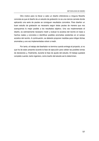 METODOLOGÍA DE DISEÑO
97
Otro motivo para no llevar a cabo un diseño ciñéndonos a ninguna filosofía
concreta es que el diseño de un estudio de grabación no es una ciencia cerrada donde
aplicando una serie de pautas se consiguen resultados concretos. Para diseñar un
buen estudio de grabación es necesario seguir éstas pautas de manera que nos
acerquemos lo mejor posible a los resultados objetivo. Una vez implementado el
diseño, es estrictamente necesario medir y evaluar la acústica del recinto en base a
hechos reales y concretos e identificar posibles anomalías existentes en el campo
acústico del recinto. A continuación, se deberán proponer medidas para mitigar dichas
anomalías y una vez implementadas volver a medir.
Por tanto, el trabajo del diseñador no termina cuando entrega el proyecto, si no
que ha de estar presente durante la fase de ejecución para validar las posibles tomas
de decisiones y, finalmente, durante la fase de ajuste del estudio. El trabajo quedará
completo cuando, tanto ingeniero, como dueño del estudio así lo determinen.
 