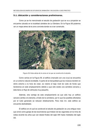 METODOLOGÍA DE DISEÑO DE ESTUDIOS DE GRABACIÓN Y APLICACIÓN A CASO PRÁCTICO
100
5.1. Ubicación y consideraciones preliminares.
Como ya se ha mencionado el estudio de grabación que se va a proyectar se
encuentra ubicado en la localidad cántabra de La Gándara. En la Figura 56 podemos
ver un mapa aéreo de la zona concreta donde va a ser construido.
Figura 56 Vista aérea de la zona en la que se construirá el estudio.
Como vemos en la Figura 56, el edificio (marcado con una cruz) se encuentra
en un entorno natural envidiable. A parte de la tranquilidad que los músicos tendrán en
dicho entorno a la hora de crear, es notorio el bajo nivel de ruido de fondo que
tendremos en este emplazamiento debido a que sólo existe una carretera cercana y
ésta tiene un flujo de vehículos muy pequeño.
Además, otra ventaja de este emplazamiento es que sólo hay un edificio
cercano (arriba a la derecha, al lado de la carretera), por lo que los posibles afectados
por el ruido generado se reducen drásticamente. Para más inri, este edificio se
encuentra deshabitado.
El edificio en el cual se construirá el estudio de grabación es una antigua nave
que sirvió como garaje de las locomotoras que tiraban de las vagonetas en la mina de
Udias durante los años que van desde finales del siglo XIX hasta mediados del siglo
XX.
 