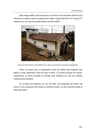 CASO PRÁCTICO
101
Este antiguo edificio está construido con anchos muros de piedra sobre los que
descansa un tejado a base de viguetas de madera y tejas cerámicas. En la Figura 57
podemos ver una vista de la parte exterior de dicho edificio.
Figura 57 Vista exterior del edificio en el que se construirá el estudio de grabación.
Como se puede intuir, el aislamiento inicial del edificio será bastante bajo
debido al bajo aislamiento inicial de todo el techo y la puerta principal de acceso.
Lógicamente, la puerta principal de entrada será sustituida por una con mejores
características acústicas.
En la Figura 58 podemos ver, por otro lado, dos fotografías del interior del
recinto, la de la izquierda vista desde la entrada principal, y la de la derecha desde el
fondo del recinto.
 
