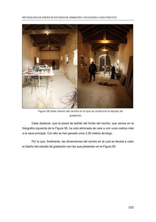 METODOLOGÍA DE DISEÑO DE ESTUDIOS DE GRABACIÓN Y APLICACIÓN A CASO PRÁCTICO
102
Cabe destacar, que la pared de ladrillo del fondo del recinto, que vemos en la
fotografía izquierda de la Figura 58, ha sido eliminada de cara a unir unos metros más
a la nave principal. Con ello se han ganado unos 3,30 metros de largo.
Por lo que, finalmente, las dimensiones del recinto en el cual se llevará a cabo
el diseño del estudio de grabación son las que presentan en la Figura 59.
Figura 58 Vista interior del recinto en el que se construirá el estudio de
grabación.
 