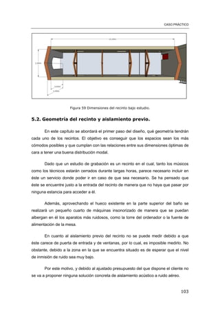 CASO PRÁCTICO
103
Figura 59 Dimensiones del recinto bajo estudio.
5.2. Geometría del recinto y aislamiento previo.
En este capítulo se abordará el primer paso del diseño, qué geometría tendrán
cada uno de los recintos. El objetivo es conseguir que los espacios sean los más
cómodos posibles y que cumplan con las relaciones entre sus dimensiones óptimas de
cara a tener una buena distribución modal.
Dado que un estudio de grabación es un recinto en el cual, tanto los músicos
como los técnicos estarán cerrados durante largas horas, parece necesario incluir en
éste un servicio donde poder ir en caso de que sea necesario. Se ha pensado que
éste se encuentre justo a la entrada del recinto de manera que no haya que pasar por
ninguna estancia para acceder a él.
Además, aprovechando el hueco existente en la parte superior del baño se
realizará un pequeño cuarto de máquinas insonorizado de manera que se puedan
albergan en él los aparatos más ruidosos, como la torre del ordenador o la fuente de
alimentación de la mesa.
En cuanto al aislamiento previo del recinto no se puede medir debido a que
éste carece de puerta de entrada y de ventanas, por lo cual, es imposible medirlo. No
obstante, debido a la zona en la que se encuentra situado es de esperar que el nivel
de inmisión de ruido sea muy bajo.
Por este motivo, y debido al ajustado presupuesto del que dispone el cliente no
se va a proponer ninguna solución concreta de aislamiento acústico a ruido aéreo.
 