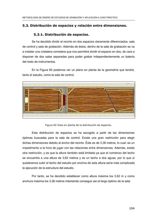 METODOLOGÍA DE DISEÑO DE ESTUDIOS DE GRABACIÓN Y APLICACIÓN A CASO PRÁCTICO
104
5.3. Distribución de espacios y relación entre dimensiones.
5.3.1. Distribución de espacios.
Se ha decidido dividir el recinto en dos espacios claramente diferenciados, sala
de control y sala de grabación. Además de éstos, dentro de la sala de grabación se va
a instalar una cristalera corredera que nos permitirá dividir el espacio en dos, de cara a
disponer de dos salas separadas para poder grabar independientemente un batería
del resto de instrumentos.
En la Figura 60 podemos ver un plano en planta de la geometría que tendrá,
tanto el estudio, como la sala de control.
Figura 60 Vista en planta de la distribución de espacios.
Esta distribución de espacios se ha escogido a partir de las dimensiones
óptimas buscadas para la sala de control. Existe una gran restricción para elegir
dichas dimensiones debido al ancho del recinto. Éste es de 3,36 metros, lo cual, es un
impedimento a la hora de jugar con las relaciones entre dimensiones. Además, existe
otra restricción, y es que la altura también está limitada ya que el comienzo del techo
se encuentra a una altura de 3,62 metros y es un techo a dos aguas, por lo que si
quisiéramos subir el techo del estudio por encima de esta altura sería más complicada
la ejecución de la estructura del estudio.
Por tanto, se ha decidido establecer como altura máxima los 3,62 m y como
anchura máxima los 3,36 metros intentando conseguir así el largo óptimo de la sala.
 