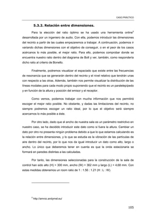 CASO PRÁCTICO
105
5.3.2. Relación entre dimensiones.
Para la elección del ratio óptimo se ha usado una herramienta online5
desarrollada por un ingeniero de audio. Con ella, podemos introducir las dimensiones
del recinto a partir de las cuales empezaremos a trabajar. A continuación, podemos ir
variando dichas dimensiones con el objetivo de conseguir, o en el peor de los casos
acércanos lo más posible, el mejor ratio. Para ello, podemos comprobar donde se
encuentra nuestro ratio dentro del diagrama de Bolt y ver, también, como respondería
dicho ratio al criterio de Bonello.
Finalmente, podremos visualizar el espaciado que existe entre las frecuencias
de resonancia que se generarán dentro del recinto y el nivel relativo que tendrán unas
con respecto a las otras. Además, también nos permite visualizar la distribución de las
líneas modales para cada modo propio suponiendo que el recinto es un paralelepípedo
y en función de la altura y posición del emisor y el receptor.
Como vemos, podemos trabajar con mucha información que nos permitirá
escoger el mejor ratio posible. No obstante, y dadas las limitaciones del recinto, no
siempre podremos escoger un ratio ideal, por lo que el objetivo será siempre
acercarnos lo más posible a éste.
Por otro lado, dado que el ancho de nuestra sala es un parámetro restrictivo en
nuestro caso, se ha decidido introducir este dato como si fuera la altura. Cambiar un
dato por otro no presenta ningún problema debido a que lo que estamos calculando es
la relación entre dimensiones, y lo que se estudia es la vibración de las partículas de
aire dentro del recinto, por lo que nos da igual introducir un dato como alto, largo o
ancho. Lo único que deberemos tener en cuenta es que la onda estacionaria se
formará en paredes distintas a las calculadas.
Por tanto, las dimensiones seleccionadas para la construcción de la sala de
control han sido alto (H) = 300 mm, ancho (W) = 362 mm y largo (L) = 4,68 mm. Con
estas medidas obtenemos un room ratio de 1 : 1.56 : 1.21 (H : L : W).
5
http://amroc.andymel.eu/
 