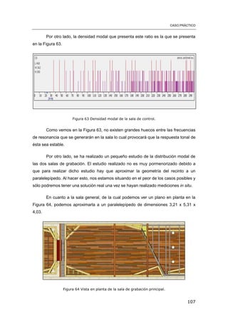 CASO PRÁCTICO
107
Por otro lado, la densidad modal que presenta este ratio es la que se presenta
en la Figura 63.
Figura 63 Densidad modal de la sala de control.
Como vemos en la Figura 63, no existen grandes huecos entre las frecuencias
de resonancia que se generarán en la sala lo cual provocará que la respuesta tonal de
ésta sea estable.
Por otro lado, se ha realizado un pequeño estudio de la distribución modal de
las dos salas de grabación. El estudio realizado no es muy pormenorizado debido a
que para realizar dicho estudio hay que aproximar la geometría del recinto a un
paralelepípedo. Al hacer esto, nos estamos situando en el peor de los casos posibles y
sólo podremos tener una solución real una vez se hayan realizado mediciones in situ.
En cuanto a la sala general, de la cual podemos ver un plano en planta en la
Figura 64, podemos aproximarla a un paralelepípedo de dimensiones 3,21 x 5,31 x
4,03.
Figura 64 Vista en planta de la sala de grabación principal.
 