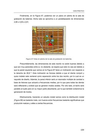 CASO PRÁCTICO
109
Finalmente, en la Figura 67, podemos ver un plano en planta de la sala de
grabación de baterías. Dicha sala se aproxima a un paralelepípedo de dimensiones
2,85 x 3,00 x 2,61.
Figura 67 Vista en planta de la sala de grabación de baterías.
Presumiblemente, las dimensiones de este recinto no serán buenas debido a
que son muy parecidas entre si, no obstante, se espera que esto no sea así debido a
que la pared izquierda que vemos en la Figura 67 tiene un inclinación con respecto a
la derecha de 26,8 º. Esta inclinación es forzosa debido a que el cliente compró y
quiso instalar este ventanal como separación entre los dos recinto, por lo cual es un
requisito de diseño. Además, la pared inferior será un resonador múltiple de cavidad a
base de listones que actuará a frecuencias medias, por lo que para todas las demás
será reflectante y evitará que se generen modos axiales. Por otro lado, el techo será
paralelo al suelo pero en su mayor parte absorbente, por lo que también evitaremos la
generación de modos.
Efectivamente, haciendo un estudio modal vemos como la distribución modal
(Figura 68) es bastante mala, con huecos entre frecuencias bastante significativas que
producirán realces y valles a ciertas frecuencias.
 