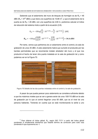 METODOLOGÍA DE DISEÑO DE ESTUDIOS DE GRABACIÓN Y APLICACIÓN A CASO PRÁCTICO
112
Sabiendo que el aislamiento del muro de bloques de hormigón es de RA = 46
dBA (Rw = 476
dBA) y que tiene una superficie de 10,88 m2
, y que el aislamiento de la
puerta es de Rw = 28 dBA, con una superficie de 2,90 m, podremos calcular el índice
de reducción del sistema mixto a partir de la ecuación (3.8).
( ) [ ]
( )
Por tanto, vemos que partiremos de un aislamiento entre el control y la sala de
grabación de unos 35 dBA. A este aislamiento habrá que sumarle el producido por las
bandas perimetrales que se recomienda instalar alrededor del muro y el que nos
producirá el hecho de tener otra puerta instalada en la sala de grabación tal y como
podemos ver en la Figura 70.
Figura 70 Detalle de las dos puertas instaladas entre el control y la sala de grabación.
A pesar de que pueda parecer poco aislamiento se considera suficiente debido
a que los máximos niveles que se van a genera serán de unos 100/110 dBA en la sala
de grabación por lo que al control llegarían unos 65 dBA, que es el nivel de una
persona hablando. Teniendo en cuenta que se está monitorizando la señal a uno
6
Para obtener el índice global, Rw, según ISO 717-1 a partir del índice global
ponderado A simplemente tendremos que restarle término de corrección para ruido rosa
ponderado A que suponemos es -1.
 