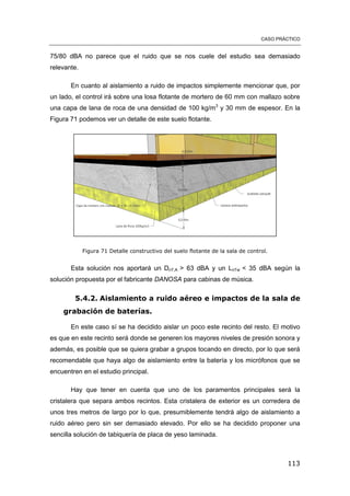CASO PRÁCTICO
113
75/80 dBA no parece que el ruido que se nos cuele del estudio sea demasiado
relevante.
En cuanto al aislamiento a ruido de impactos simplemente mencionar que, por
un lado, el control irá sobre una losa flotante de mortero de 60 mm con mallazo sobre
una capa de lana de roca de una densidad de 100 kg/m3
y 30 mm de espesor. En la
Figura 71 podemos ver un detalle de este suelo flotante.
Figura 71 Detalle constructivo del suelo flotante de la sala de control.
Esta solución nos aportará un DnT,A > 63 dBA y un LnTw < 35 dBA según la
solución propuesta por el fabricante DANOSA para cabinas de música.
5.4.2. Aislamiento a ruido aéreo e impactos de la sala de
grabación de baterías.
En este caso sí se ha decidido aislar un poco este recinto del resto. El motivo
es que en este recinto será donde se generen los mayores niveles de presión sonora y
además, es posible que se quiera grabar a grupos tocando en directo, por lo que será
recomendable que haya algo de aislamiento entre la batería y los micrófonos que se
encuentren en el estudio principal.
Hay que tener en cuenta que uno de los paramentos principales será la
cristalera que separa ambos recintos. Esta cristalera de exterior es un corredera de
unos tres metros de largo por lo que, presumiblemente tendrá algo de aislamiento a
ruido aéreo pero sin ser demasiado elevado. Por ello se ha decidido proponer una
sencilla solución de tabiquería de placa de yeso laminada.
 