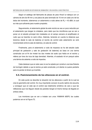METODOLOGÍA DE DISEÑO DE ESTUDIOS DE GRABACIÓN Y APLICACIÓN A CASO PRÁCTICO
114
Según el catálogo del fabricante de placas de yeso Knauf un tabique con un
cámara de aire de 48 mm y una placa de yeso laminado de 15 mm en cada uno de los
lados del montante, obtenemos un aislamiento a ruido aéreo de RA = 43 dBA, lo cual
es más que suficiente para nuestro propósito.
Seguramente, el aislamiento global de este recinto se vea un poco reducido por
el aislamiento que tengan la cristalera, pero dado que los micrófonos que se van a
poner en el estudio principal irán instalados en el campo cercano al amplificador el
ruido que se trasmita no será crítico. Además, teniendo en cuenta la distancia que
tenemos desde la sala de baterías al recinto de control este aislamiento se verá
incrementado entre la sala de baterías y la sala de control.
Finalmente, para el aislamiento a ruido de impactos se ha del estudio (sala
principal de grabación y sala de grabación de baterías) se basa en una tarima
construida con el fin de nivelar los dos niveles de suelo que había en el recinto y
rellena por lana de roca de baja densidad. Además, el acabado irá en parqué sobre
una lámina de aislante a ruido de impactos.
Cabe destacar que en este caso no se ha optado por construir una losa flotante
de hormigón debido a que la tarima ya está construida y el cliente no quiere perderla
para no perder el dinero ya invertido.
5.5. Posicionamiento de los altavoces en el control.
En este punto se describe la situación de los altavoces a partir de la cual se
crea la geometría del control. Es muy importante conocer el punto óptimo de escucha
y conseguir que en este eje el control sea totalmente simétrico de cara a que las
reflexiones que nos lleguen desde las paredes tengan el mismo tiempo de llegada en
ambos oídos.
Los monitores que se van a instalar son unos YAMAHA MSP5, los cuales
podemos ver en la Figura 72.
 