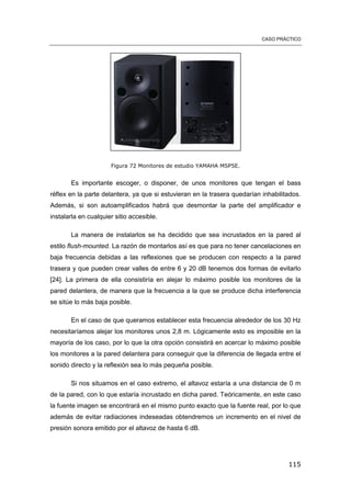 CASO PRÁCTICO
115
Figura 72 Monitores de estudio YAMAHA MSP5E.
Es importante escoger, o disponer, de unos monitores que tengan el bass
réflex en la parte delantera, ya que si estuvieran en la trasera quedarían inhabilitados.
Además, si son autoamplificados habrá que desmontar la parte del amplificador e
instalarla en cualquier sitio accesible.
La manera de instalarlos se ha decidido que sea incrustados en la pared al
estilo flush-mounted. La razón de montarlos así es que para no tener cancelaciones en
baja frecuencia debidas a las reflexiones que se producen con respecto a la pared
trasera y que pueden crear valles de entre 6 y 20 dB tenemos dos formas de evitarlo
[24]. La primera de ella consistiría en alejar lo máximo posible los monitores de la
pared delantera, de manera que la frecuencia a la que se produce dicha interferencia
se sitúe lo más baja posible.
En el caso de que queramos establecer esta frecuencia alrededor de los 30 Hz
necesitaríamos alejar los monitores unos 2,8 m. Lógicamente esto es imposible en la
mayoría de los caso, por lo que la otra opción consistirá en acercar lo máximo posible
los monitores a la pared delantera para conseguir que la diferencia de llegada entre el
sonido directo y la reflexión sea lo más pequeña posible.
Si nos situamos en el caso extremo, el altavoz estaría a una distancia de 0 m
de la pared, con lo que estaría incrustado en dicha pared. Teóricamente, en este caso
la fuente imagen se encontrará en el mismo punto exacto que la fuente real, por lo que
además de evitar radiaciones indeseadas obtendremos un incremento en el nivel de
presión sonora emitido por el altavoz de hasta 6 dB.
 