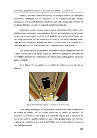 METODOLOGÍA DE DISEÑO DE ESTUDIOS DE GRABACIÓN Y APLICACIÓN A CASO PRÁCTICO
116
Además, con este sistema de montaje se consigue eliminar las radiaciones
secundarias indeseadas que se producirían en los bordes de la caja acústica
consiguiendo una radiación teórica semiesférica. Con esto conseguimos minimizar los
efectos de difracción y mejorar la respuesta transitoria del altavoz.
No obstante también hay que tener en cuenta que este tipo de monitores están
diseñados para obtener una respuesta plana. Cuando son montados a ras de la pared
se produce un aumento de unos 4 a 6 dB alrededor de la zona de los 200 Hz que
habrá que compensar con los ecualizadores internos que estos monitores suelen
tener. En caso de que no dispusiese de estos controles habría que introducir en la
cadena de reproducción un ecualizador para compensar dichas alteraciones.
Otro efecto negativo que podremos encontrarnos es que al poner la fuente en
la pared la excitación de los modos propios va a ser mayor. Esto podría convertirse en
un verdadero problema en una habitación sin tratamiento acústico, pero no es el caso
que nos compete.
En la Figura 73, se puede ver un detalle del sistema de montaje de los
altavoces.
Figura 73 Detalle de soporte de monitores flush-mounted.
Como vemos en la Figura 73, los altavoces van montados sobre una estructura
de listones de madera con un soporte hecho con un tablero de partículas. La
estructura va anclada al suelo original y sin contacto ninguno con la estructura del
control para evitar las posibles radiaciones que podrían producirse por ésta. Además,
el altavoz irá recubierto de una lámina de EPDM y todo el hueco relleno con lana de
roca de baja densidad.
 