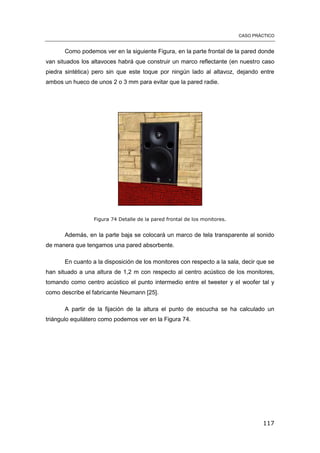 CASO PRÁCTICO
117
Como podemos ver en la siguiente Figura, en la parte frontal de la pared donde
van situados los altavoces habrá que construir un marco reflectante (en nuestro caso
piedra sintética) pero sin que este toque por ningún lado al altavoz, dejando entre
ambos un hueco de unos 2 o 3 mm para evitar que la pared radie.
Figura 74 Detalle de la pared frontal de los monitores.
Además, en la parte baja se colocará un marco de tela transparente al sonido
de manera que tengamos una pared absorbente.
En cuanto a la disposición de los monitores con respecto a la sala, decir que se
han situado a una altura de 1,2 m con respecto al centro acústico de los monitores,
tomando como centro acústico el punto intermedio entre el tweeter y el woofer tal y
como describe el fabricante Neumann [25].
A partir de la fijación de la altura el punto de escucha se ha calculado un
triángulo equilátero como podemos ver en la Figura 74.
 