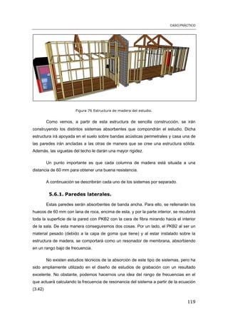 CASO PRÁCTICO
119
Figura 76 Estructura de madera del estudio.
Como vemos, a partir de esta estructura de sencilla construcción, se irán
construyendo los distintos sistemas absorbentes que compondrán el estudio. Dicha
estructura irá apoyada en el suelo sobre bandas acústicas perimetrales y casa una de
las paredes irán ancladas a las otras de manera que se cree una estructura sólida.
Además, las viguetas del techo le darán una mayor rigidez.
Un punto importante es que cada columna de madera está situada a una
distancia de 60 mm para obtener una buena resistencia.
A continuación se describirán cada uno de los sistemas por separado.
5.6.1. Paredes laterales.
Estas paredes serán absorbentes de banda ancha. Para ello, se rellenarán los
huecos de 60 mm con lana de roca, encima de esta, y por la parte interior, se recubrirá
toda la superficie de la pared con PKB2 con la cara de fibra mirando hacia el interior
de la sala. De esta manera conseguiremos dos cosas. Por un lado, el PKB2 al ser un
material pesado (debido a la capa de goma que tiene) y al estar instalado sobre la
estructura de madera, se comportará como un resonador de membrana, absorbiendo
en un rango bajo de frecuencia.
No existen estudios técnicos de la absorción de este tipo de sistemas, pero ha
sido ampliamente utilizado en el diseño de estudios de grabación con un resultado
excelente. No obstante, podemos hacernos una idea del rango de frecuencias en el
que actuará calculando la frecuencia de resonancia del sistema a partir de la ecuación
(3.42)
 