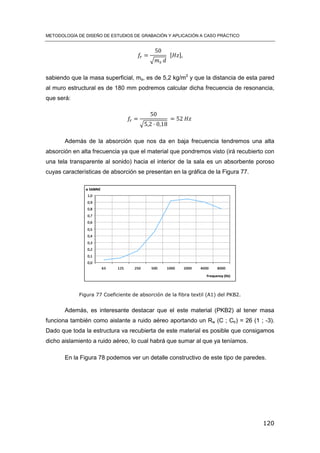 METODOLOGÍA DE DISEÑO DE ESTUDIOS DE GRABACIÓN Y APLICACIÓN A CASO PRÁCTICO
120
√
[ ]
sabiendo que la masa superficial, ms, es de 5,2 kg/m2
y que la distancia de esta pared
al muro estructural es de 180 mm podremos calcular dicha frecuencia de resonancia,
que será:
√
Además de la absorción que nos da en baja frecuencia tendremos una alta
absorción en alta frecuencia ya que el material que pondremos visto (irá recubierto con
una tela transparente al sonido) hacia el interior de la sala es un absorbente poroso
cuyas características de absorción se presentan en la gráfica de la Figura 77.
Figura 77 Coeficiente de absorción de la fibra textil (A1) del PKB2.
Además, es interesante destacar que el este material (PKB2) al tener masa
funciona también como aislante a ruido aéreo aportando un Rw (C ; Ctr) = 26 (1 ; -3).
Dado que toda la estructura va recubierta de este material es posible que consigamos
dicho aislamiento a ruido aéreo, lo cual habrá que sumar al que ya teníamos.
En la Figura 78 podemos ver un detalle constructivo de este tipo de paredes.
 