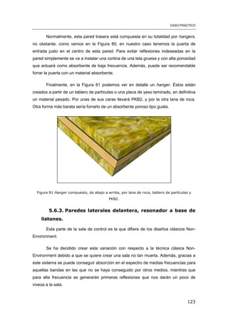 CASO PRÁCTICO
123
Normalmente, esta pared trasera está compuesta en su totalidad por hangers,
no obstante, como vemos en la Figura 80, en nuestro caso tenemos la puerta de
entrada justo en el centro de esta pared. Para evitar reflexiones indeseadas en la
pared simplemente se va a instalar una cortina de una tela gruesa y con alta porosidad
que actuará como absorbente de baja frecuencia. Además, puede ser recomendable
forrar la puerta con un material absorbente.
Finalmente, en la Figura 81 podemos ver en detalle un hanger. Éstos están
creados a partir de un tablero de partículas o una placa de yeso laminado, en definitiva
un material pesado. Por unas de sus caras llevará PKB2, y por la otra lana de roca.
Otra forma más barata sería forrarlo de un absorbente poroso tipo guata.
Figura 81 Hanger compuesto, de abajo a arriba, por lana de roca, tablero de partículas y
PKB2.
5.6.3. Paredes laterales delantera, resonador a base de
listones.
Esta parte de la sala de control es la que difiere de los diseños clásicos Non-
Environment.
Se ha decidido crear esta variación con respecto a la técnica clásica Non-
Environment debido a que se quiere crear una sala no tan muerta. Además, gracias a
este sistema se puede conseguir absorción en el espectro de medias frecuencias para
aquellas bandas en las que no se haya conseguido por otros medios, mientras que
para alta frecuencia se generarán primeras reflexiones que nos darán un poco de
viveza a la sala.
 
