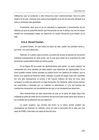 CASO PRÁCTICO
125
reflexiones que se producen a alta frecuencia sean redireccionadas hacia la parte
trasera de la sala, mientras que unas pocas llegarán al punto de escucha dándole a la
sala un ambiente más agradable.
Finalmente, decir que no se ha calculado la separación y dimensiones de los
tableros ya que se pretende decidir qué frecuencias se van a atacar una vez se hayan
medido las necesidades reales de absorción en media frecuencia que existen en la
sala.
5.6.4. Pared frontal.
La pared frontal, en casi todos los tipos de sala, suelen ser paredes duras y,
por tanto, con poca absorción.
Además, en nuestro caso concreto, la puerta de acceso al estudio se encuentra
instalada precisamente en este punto, por lo que gran parte de la superficie de este
paramento queda determinada por dicha puerta.
En la Figura 82 se puede ver perfectamente esta pared. La parte superior irá
compuesta por unos paneles de falsa piedra cuya absorción es despreciable. Si no
fuera posible instalar dichos paneles se podría forrar con tableros de madera, que la
darían una apariencia bastante cálida. Además, la parte de abajo (rojo) irán cubiertas
por una tela transparente al sonido y los huecos rellenos de lana de roca, para
conseguir un extra de absorción en baja frecuencia. No obstante, estas zonas podrían
ser suprimidas y forradas con un material no absorbente si, una vez hechas las
mediciones necesarias nos percatásemos de que no es necesaria esa absorción.
Otra característica de este paramente es que en la parte de abajo (rojo) irán
instalada la parte de atrás de los monitores de escucha para poder tener fácil acceso a
los controles de ecualización de que disponen.
La parte superior, por encima del techo (a la altura donde acaban los
resonadores de listones) va cubierta, como en todo el perímetro de la sala, por una
capa de PKB2 y tras ésta una capa de lana de roca.
 