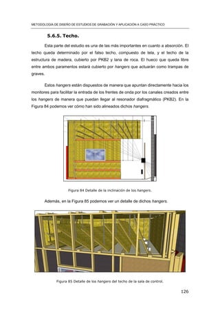 METODOLOGÍA DE DISEÑO DE ESTUDIOS DE GRABACIÓN Y APLICACIÓN A CASO PRÁCTICO
126
5.6.5. Techo.
Esta parte del estudio es una de las más importantes en cuanto a absorción. El
techo queda determinado por el falso techo, compuesto de tela, y el techo de la
estructura de madera, cubierto por PKB2 y lana de roca. El hueco que queda libre
entre ambos paramentos estará cubierto por hangers que actuarán como trampas de
graves.
Estos hangers están dispuestos de manera que apuntan directamente hacia los
monitores para facilitar la entrada de los frentes de onda por los canales creados entre
los hangers de manera que puedan llegar al resonador diafragmático (PKB2). En la
Figura 84 podemos ver cómo han sido alineados dichos hangers.
Figura 84 Detalle de la inclinación de los hangers.
Además, en la Figura 85 podemos ver un detalle de dichos hangers.
Figura 85 Detalle de los hangers del techo de la sala de control.
 